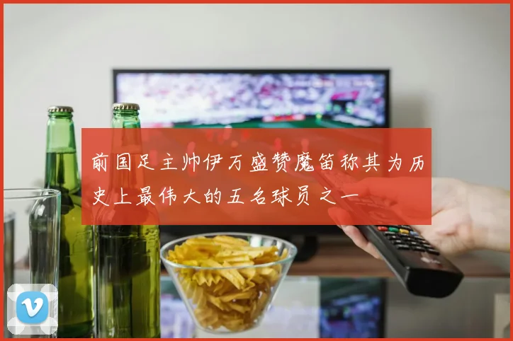 前国足主帅伊万盛赞魔笛称其为历史上最伟大的五名球员之一
