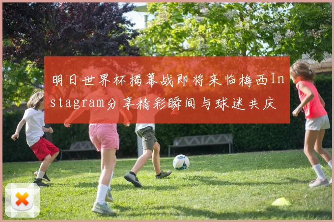 明日世界杯揭幕战即将来临梅西Instagram分享精彩瞬间与球迷共庆