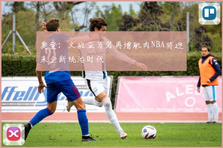 奥登：文班亚马若再增肌肉NBA将迎来全新统治时代