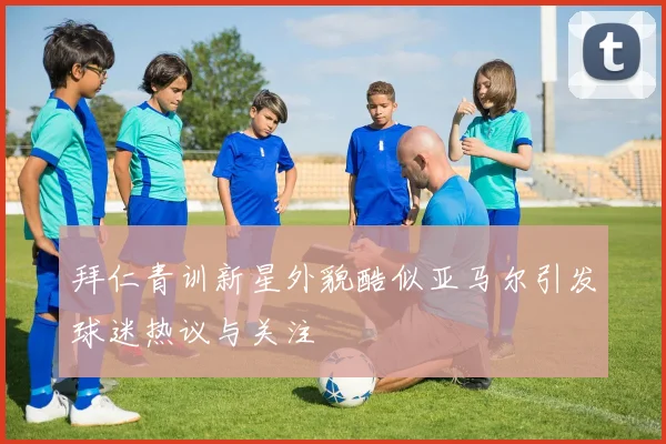 拜仁青训新星外貌酷似亚马尔引发球迷热议与关注