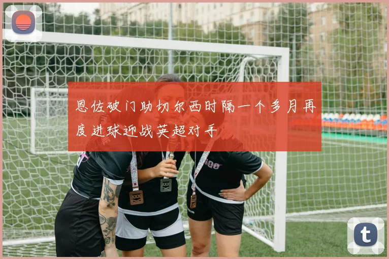 恩佐破门助切尔西时隔一个多月再度进球迎战英超对手