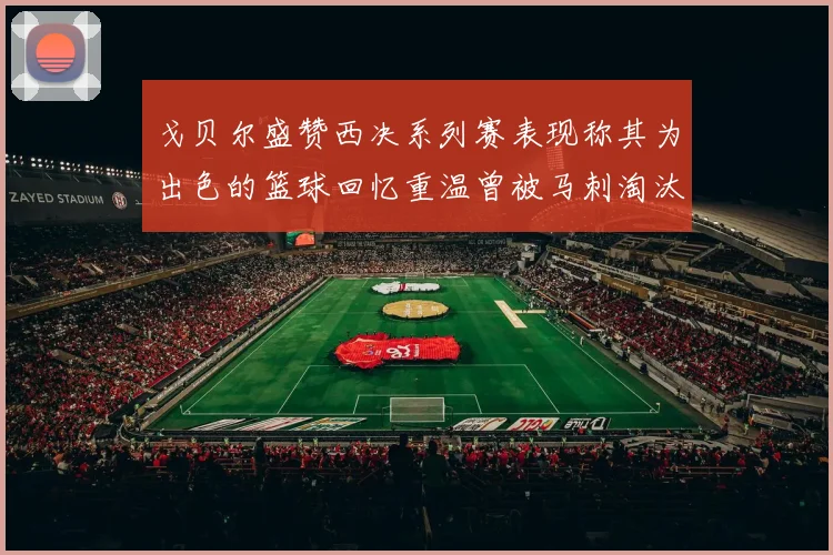 戈贝尔盛赞西决系列赛表现称其为出色的篮球回忆重温曾被马刺淘汰的经历