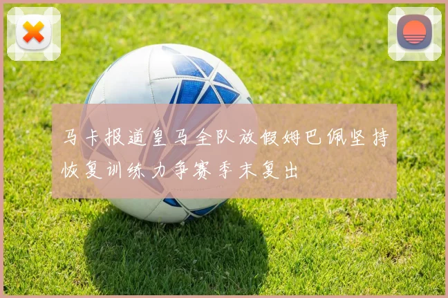 马卡报道皇马全队放假姆巴佩坚持恢复训练力争赛季末复出