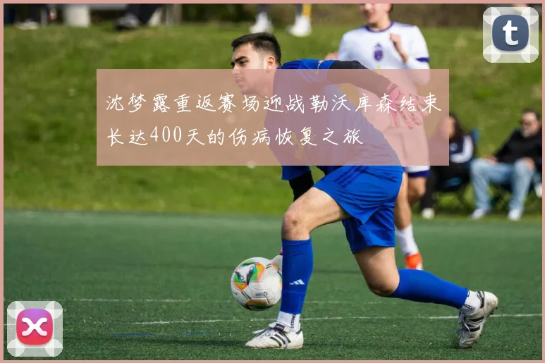 沈梦露重返赛场迎战勒沃库森结束长达400天的伤病恢复之旅
