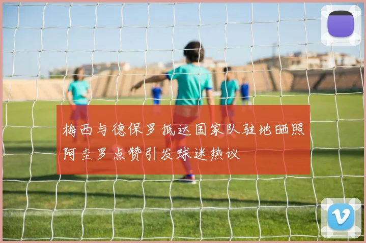 梅西与德保罗抵达国家队驻地晒照阿圭罗点赞引发球迷热议