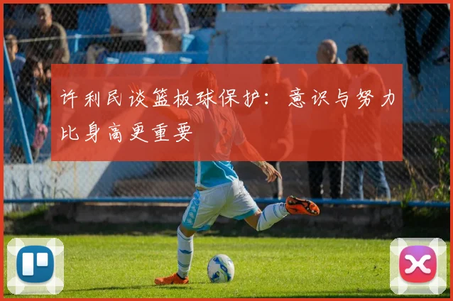 许利民谈篮板球保护：意识与努力比身高更重要