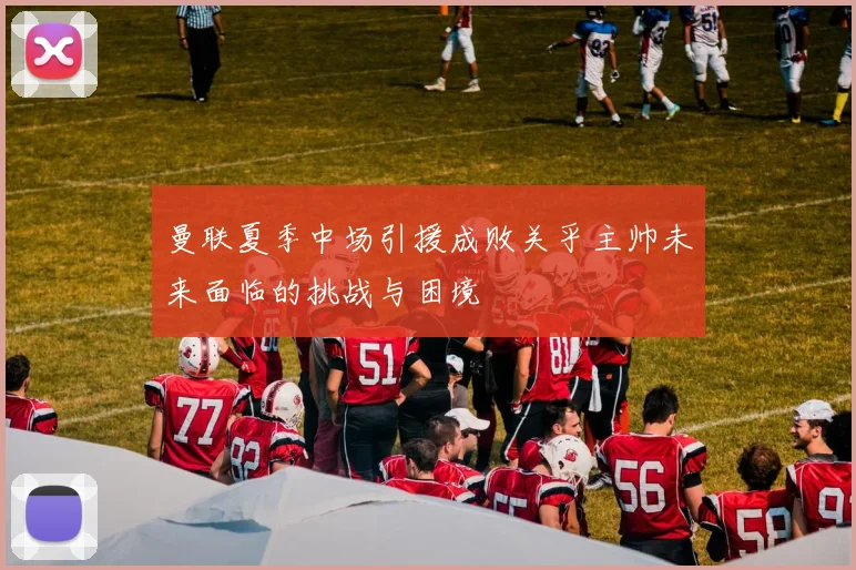 曼联夏季中场引援成败关乎主帅未来面临的挑战与困境