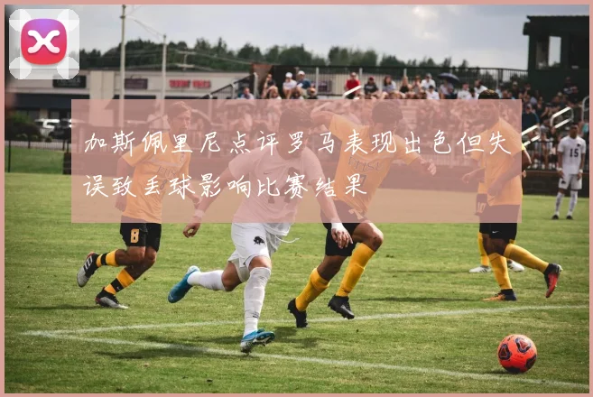 加斯佩里尼点评罗马表现出色但失误致丢球影响比赛结果