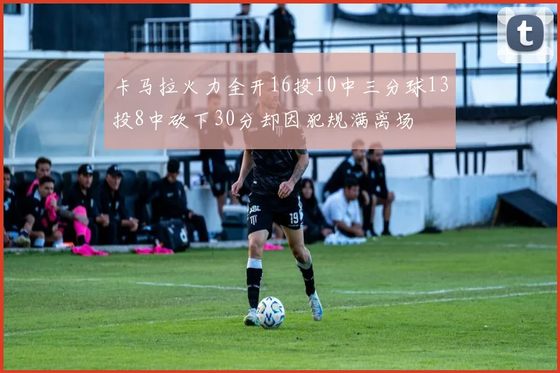 卡马拉火力全开16投10中三分球13投8中砍下30分却因犯规满离场