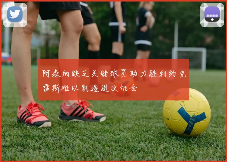 阿森纳缺乏关键球员助力胜利约克雷斯难以制造进攻机会