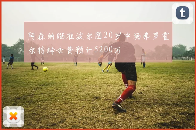 阿森纳瞄准波尔图20岁中场弗罗霍尔特转会费预计5200万