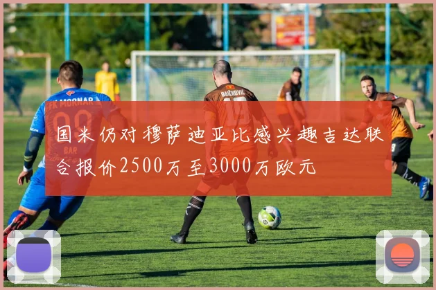 国米仍对穆萨迪亚比感兴趣吉达联合报价2500万至3000万欧元