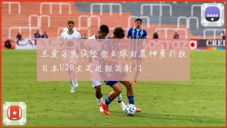 王爱芳失误险些丢球刘晨神勇扑救日本U20女足近距离射门