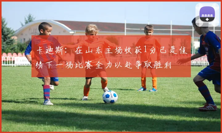 卡迪斯：在山东主场收获1分已是佳绩下一场比赛全力以赴争取胜利