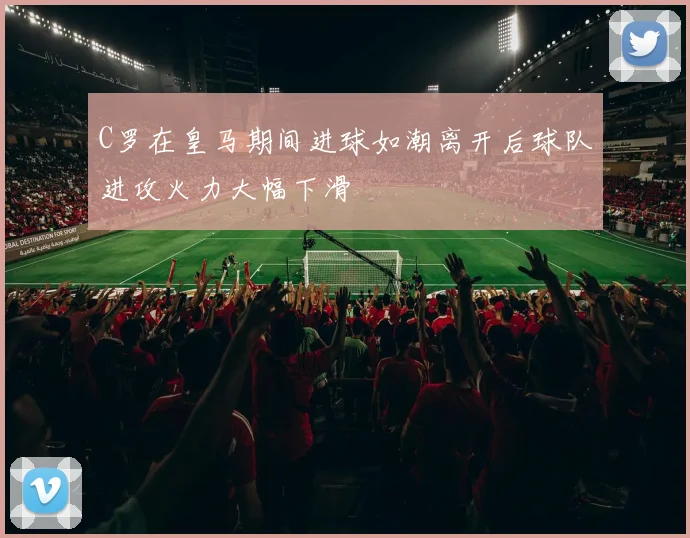 C罗在皇马期间进球如潮离开后球队进攻火力大幅下滑