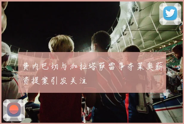 费内巴切与加拉塔萨雷争夺莱奥薪资提案引发关注