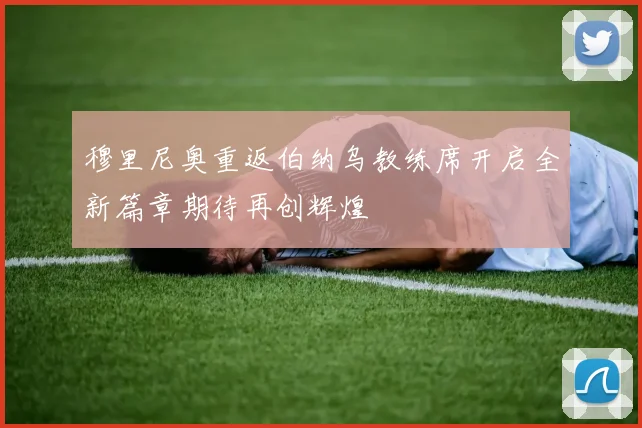 穆里尼奥重返伯纳乌教练席开启全新篇章期待再创辉煌